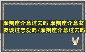 摩羯座介意过去吗 摩羯座介意女友谈过恋爱吗/摩羯座介意过去吗 摩羯座介意女友谈过恋爱吗-我的网站